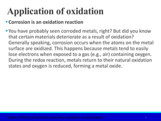 Application of oxidation
Corrosion is an oxidation reaction
You have probably seen corroded metals, right? But did you know
that certain materials deteriorate as a result of oxidation?
Generally speaking, corrosion occurs when the atoms on the metal
surface are oxidized. This happens because metals tend to easily
lose electrons when exposed to a gas (e.g., air) containing oxygen.
During the redox reaction, metals return to their natural oxidation
states and oxygen is reduced, forming a metal oxide.
6
https://theimportantsite.com/why-oxidation-is-important/
 