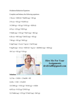 Oxidation-Reduction Equations
Complete and balance the following equations:
1 Na (s) + H2O (l) ? NaOH (aq) + H2 (g)
2 Fe (s) + O2 (g) ? Fe2O3 (s)
3 C3H8 (g) + O2 (g) ? CO2 (g) + H2O (l)
4 P (s) + Cl2 (g) ? PCl5 (g)
5 NaBr (aq) + Cl2 (g) ? NaCl (aq) + Br2 (g)
6 Zn (s) + HCl (aq) ? ZnCl2 (aq) + H2 (g)
7 S8 (g) + O2 (g) ? SO2 (g)
8 AgCl (aq) + Cu (s) ? Ag (s) + CuCl2 (aq)
9 Ag2S (aq) + Al (s) + H2O (l) ? Ag (s) + Al(OH)3 (aq) + H2S (g)
10 C (s) + O2 (g) ? CO (g)
Solution
1) 2 Na + 2 H2O = 2 NaOH + H2
2) 4Fe + 3 O2 = 2 Fe2O3
3) C3H8 (g) + 5 O2 (g) ? 3CO2 (g) + 4 H2O
4) P2 (s) +5 Cl2 (g) ?2 PCl5 (g)
5) 2 NaBr (aq) + Cl2 (g) ?2 NaCl (aq) + Br2 (g)
 