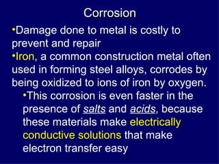 Corrosion Damage done to metal is costly to prevent and repair Iron , a common construction metal often used in forming steel alloys, corrodes by being oxidized to ions of iron by oxygen. This corrosion is even faster in the presence of  salts  and  acids , because these materials make  electrically conductive solutions  that make electron transfer easy 