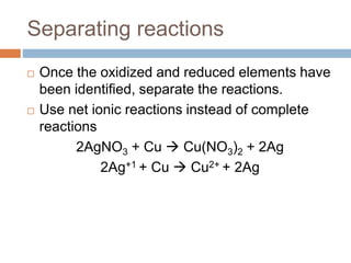 Separating reactions
 Once the oxidized and reduced elements have
been identified, separate the reactions.
 Use net ionic reactions instead of complete
reactions
2AgNO3 + Cu  Cu(NO3)2 + 2Ag
2Ag+1 + Cu  Cu2+ + 2Ag
 