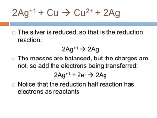 2Ag+1 + Cu  Cu2+ + 2Ag
 The silver is reduced, so that is the reduction
reaction:
2Ag+1  2Ag
 The masses are balanced, but the charges are
not, so add the electrons being transferred:
2Ag+1 + 2e-  2Ag
 Notice that the reduction half reaction has
electrons as reactants
 