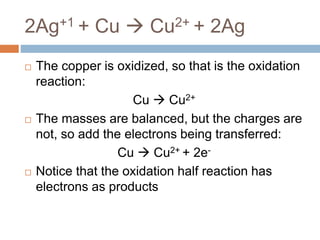 2Ag+1 + Cu  Cu2+ + 2Ag
 The copper is oxidized, so that is the oxidation
reaction:
Cu  Cu2+
 The masses are balanced, but the charges are
not, so add the electrons being transferred:
Cu  Cu2+ + 2e-
 Notice that the oxidation half reaction has
electrons as products
 