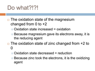Do what?!?!
 The oxidation state of the magnesium
changed from 0 to +2
 Oxidation state increased = oxidation
 Because magnesium gave its electrons away, it is
the reducing agent
 The oxidation state of zinc changed from +2 to
0
 Oxidation state decreased = reduction
 Because zinc took the electrons, it is the oxidizing
agent
 