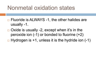 Nonmetal oxidation states
 Fluoride is ALWAYS -1, the other halides are
usually -1.
 Oxide is usually -2, except when it’s in the
peroxide ion (-1) or bonded to fluorine (+2)
 Hydrogen is +1, unless it is the hydride ion (-1)
 