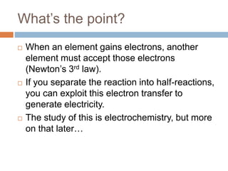 What’s the point?
 When an element gains electrons, another
element must accept those electrons
(Newton’s 3rd law).
 If you separate the reaction into half-reactions,
you can exploit this electron transfer to
generate electricity.
 The study of this is electrochemistry, but more
on that later…
 