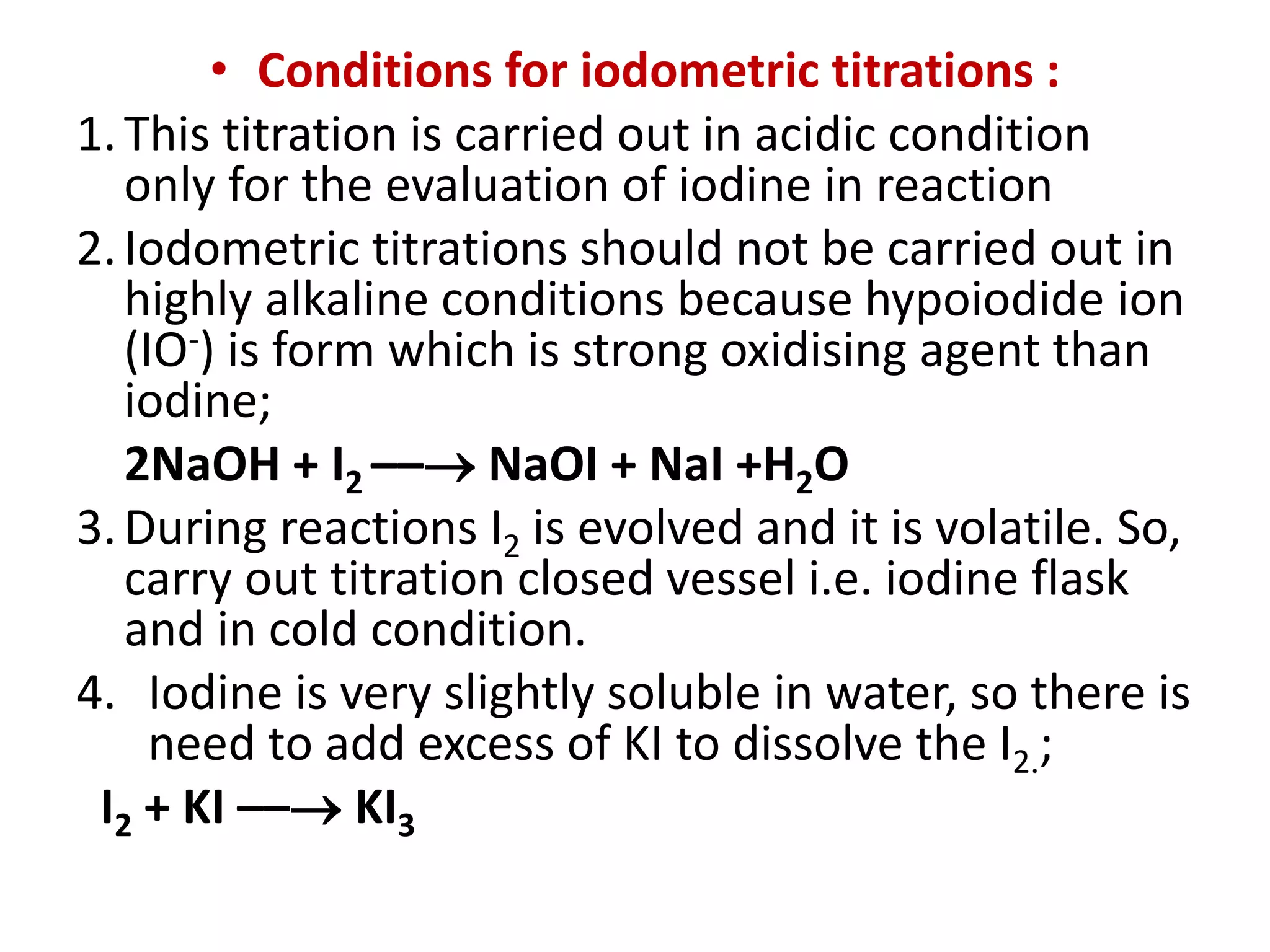 • Conditions for iodometric titrations :
1.This titration is carried out in acidic condition
only for the evaluation of iodine in reaction
2.Iodometric titrations should not be carried out in
highly alkaline conditions because hypoiodide ion
(IO-) is form which is strong oxidising agent than
iodine;
2NaOH + I2 –– NaOI + NaI +H2O
3.During reactions I2 is evolved and it is volatile. So,
carry out titration closed vessel i.e. iodine flask
and in cold condition.
4. Iodine is very slightly soluble in water, so there is
need to add excess of KI to dissolve the I2.;
I2 + KI –– KI3
 