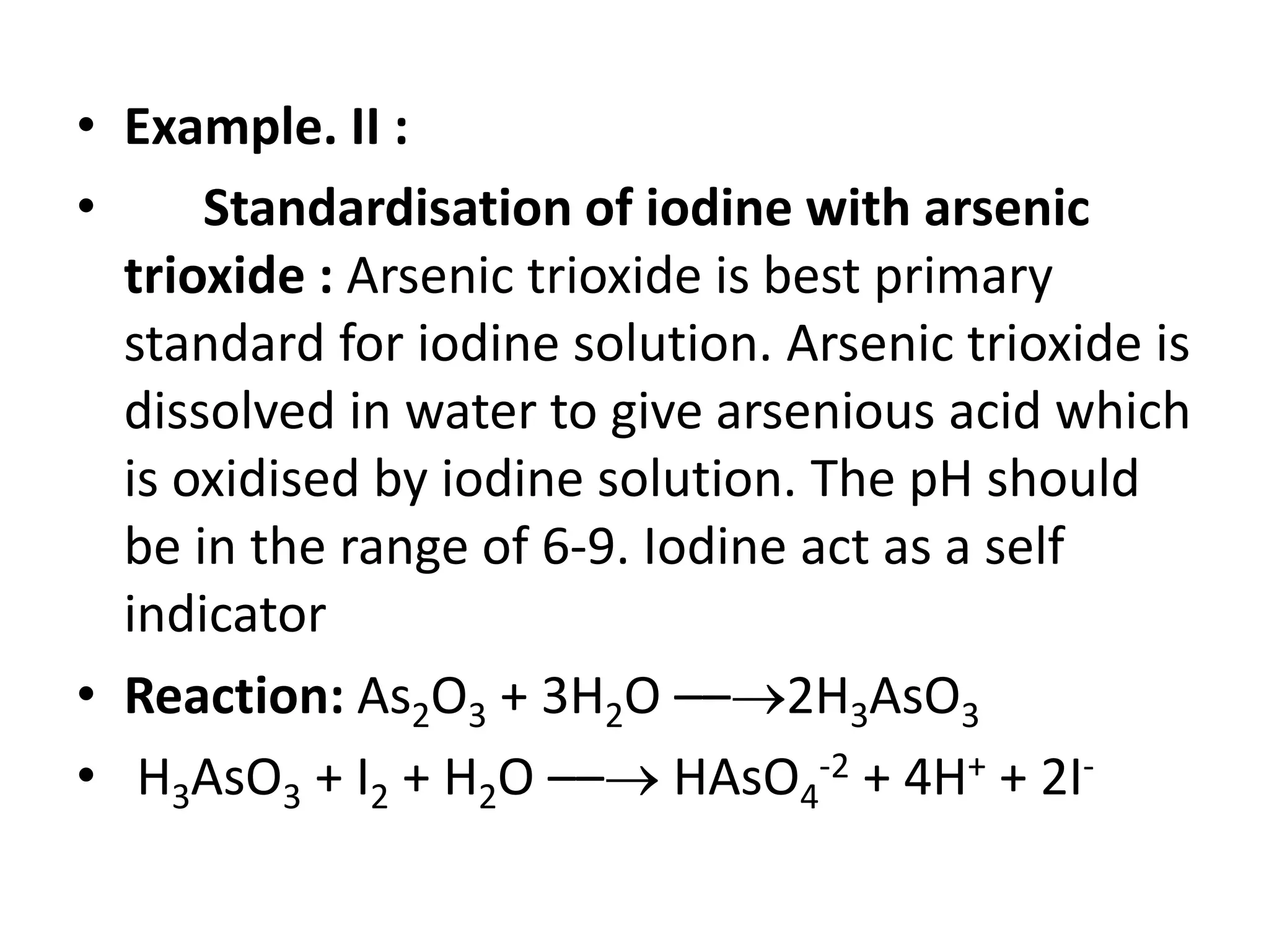 • Example. II :
• Standardisation of iodine with arsenic
trioxide : Arsenic trioxide is best primary
standard for iodine solution. Arsenic trioxide is
dissolved in water to give arsenious acid which
is oxidised by iodine solution. The pH should
be in the range of 6-9. Iodine act as a self
indicator
• Reaction: As2O3 + 3H2O ––2H3AsO3
• H3AsO3 + I2 + H2O –– HAsO4
-2 + 4H+ + 2I-
 