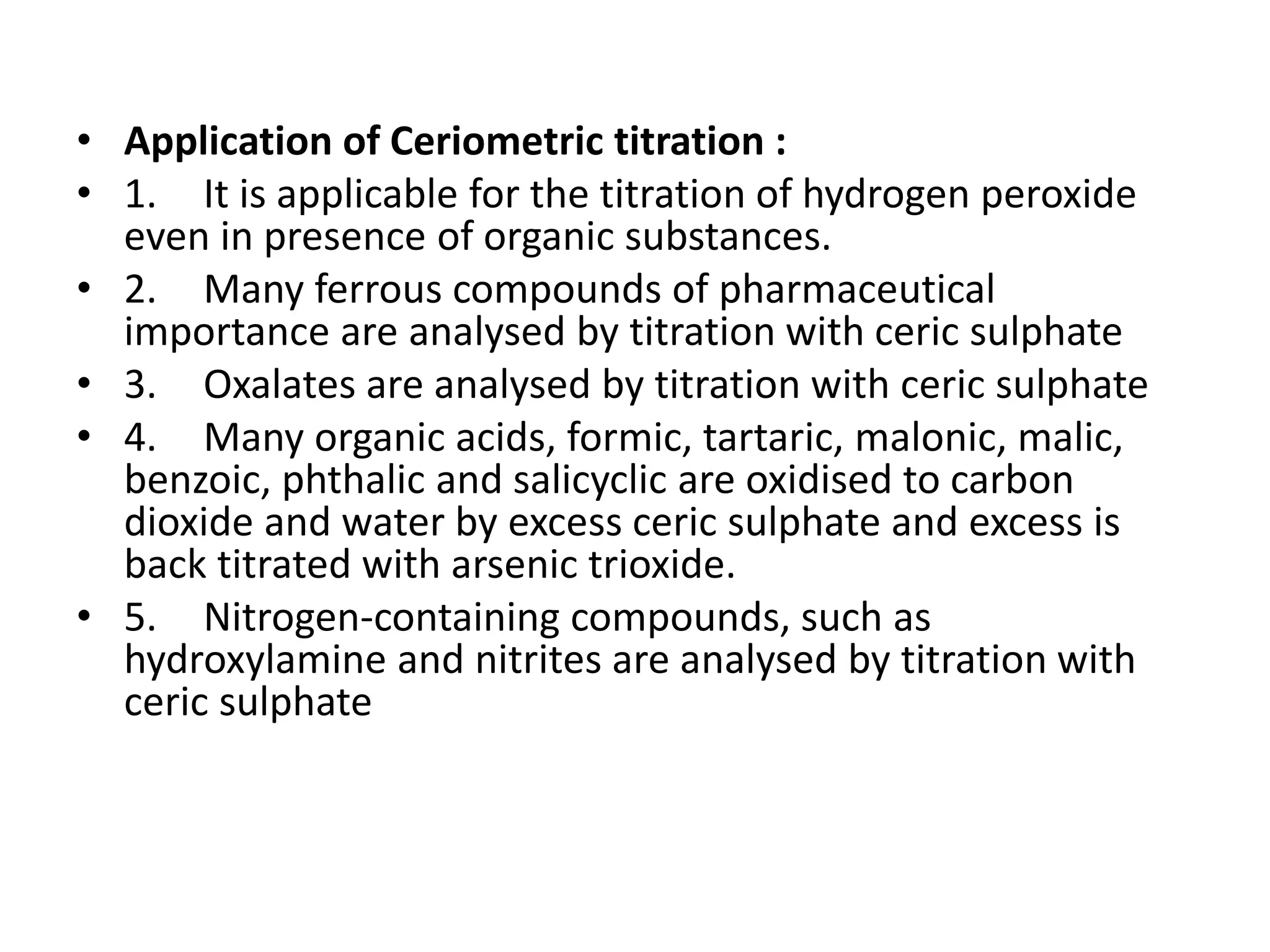 • Application of Ceriometric titration :
• 1. It is applicable for the titration of hydrogen peroxide
even in presence of organic substances.
• 2. Many ferrous compounds of pharmaceutical
importance are analysed by titration with ceric sulphate
• 3. Oxalates are analysed by titration with ceric sulphate
• 4. Many organic acids, formic, tartaric, malonic, malic,
benzoic, phthalic and salicyclic are oxidised to carbon
dioxide and water by excess ceric sulphate and excess is
back titrated with arsenic trioxide.
• 5. Nitrogen-containing compounds, such as
hydroxylamine and nitrites are analysed by titration with
ceric sulphate
 