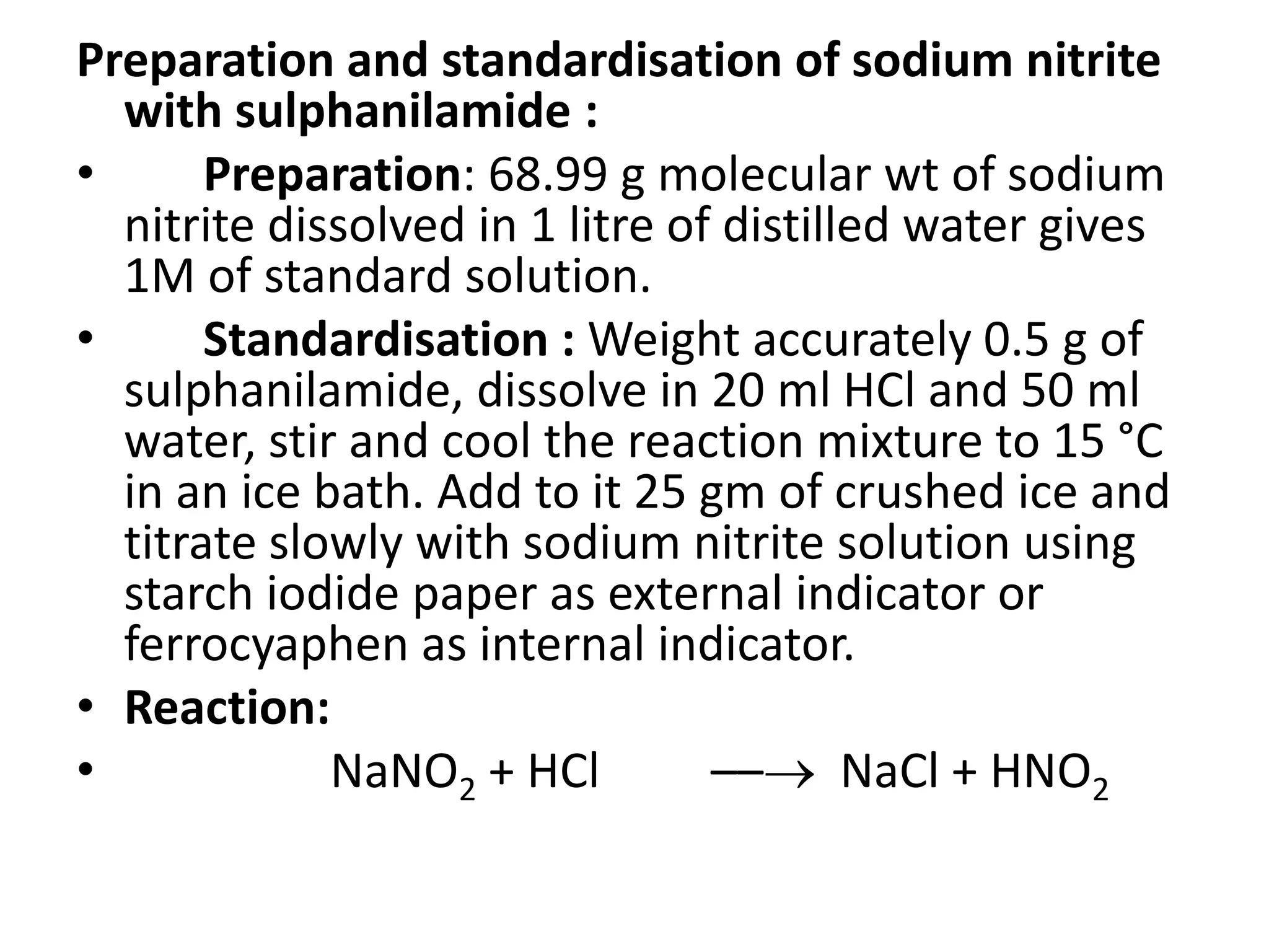 Preparation and standardisation of sodium nitrite
with sulphanilamide :
• Preparation: 68.99 g molecular wt of sodium
nitrite dissolved in 1 litre of distilled water gives
1M of standard solution.
• Standardisation : Weight accurately 0.5 g of
sulphanilamide, dissolve in 20 ml HCl and 50 ml
water, stir and cool the reaction mixture to 15 °C
in an ice bath. Add to it 25 gm of crushed ice and
titrate slowly with sodium nitrite solution using
starch iodide paper as external indicator or
ferrocyaphen as internal indicator.
• Reaction:
• NaNO2 + HCl –– NaCl + HNO2
 