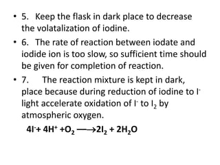 • 5. Keep the flask in dark place to decrease
the volatalization of iodine.
• 6. The rate of reaction between iodate and
iodide ion is too slow, so sufficient time should
be given for completion of reaction.
• 7. The reaction mixture is kept in dark,
place because during reduction of iodine to I-
light accelerate oxidation of I- to I2 by
atmospheric oxygen.
4I-+ 4H+ +O2 ––2I2 + 2H2O
 