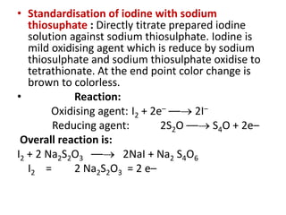 • Standardisation of iodine with sodium
thiosuphate : Directly titrate prepared iodine
solution against sodium thiosulphate. Iodine is
mild oxidising agent which is reduce by sodium
thiosulphate and sodium thiosulphate oxidise to
tetrathionate. At the end point color change is
brown to colorless.
• Reaction:
Oxidising agent: I2 + 2e– –– 2I–
Reducing agent: 2S2O –– S4O + 2e–
Overall reaction is:
I2 + 2 Na2S2O3 –– 2NaI + Na2 S4O6
I2 = 2 Na2S2O3 = 2 e–
 
