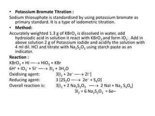 • Potassium Bromate Titration :
Sodium thiosuphate is standardised by using potassium bromate as
primary standard. It is a type of iodometric titration.
• Method:
Accurately weighted 1.3 g of KBrO3 is dissolved in water, add
hydroiodic acid in solution it react with KBrO3 and form IO3
-. Add in
above solution 2 g of Potassium iodide and acidify the solution with
4 ml dil. HCl and titrate with Na2S2O3 using starch paste as an
indicator.
Reaction :
KBrO3 + HI –– HIO3 + KBr
6H+ + IO3
- + 5I– –– 3I2 + 3H2O
Oxidising agent: 3[I2 + 2e– –– 2I–]
Reducing agent: 3 [2S2O –– 2e– + S4O]
Overall reaction is: 3[I2 + 2 Na2S2O3 –– 2 NaI + Na2 S4O6]
3I2 = 6 Na2S2O3 = 6e–
 