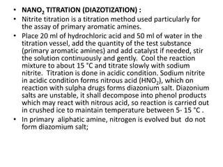 • NANO2 TITRATION (DIAZOTIZATION) :
• Nitrite titration is a titration method used particularly for
the assay of primary aromatic amines.
• Place 20 ml of hydrochloric acid and 50 ml of water in the
titration vessel, add the quantity of the test substance
(primary aromatic amines) and add catalyst if needed, stir
the solution continuously and gently. Cool the reaction
mixture to about 15 °C and titrate slowly with sodium
nitrite. Titration is done in acidic condition. Sodium nitrite
in acidic condition forms nitrous acid (HNO2), which on
reaction with sulpha drugs forms diazonium salt. Diazonium
salts are unstable, it shall decompose into phenol products
which may react with nitrous acid, so reaction is carried out
in crushed ice to maintain temperature between 5- 15 °C .
• In primary aliphatic amine, nitrogen is evolved but do not
form diazomium salt;
 