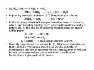 • NaNO2 + HCl–– NaCl + HNO2
• RNH2 + HNO2 –– N2 + ROH + H2O
• In primary aromatic amine at 15 °C Diazonium salt is form;
• ArNH2 + HNO2 ArN = N+Cl–
• In this titration, starch iodide paper is used as external indicator,
which is prepared by dipping starch paper in KI solution and dry it
before use. At the end point following reaction occur on starch
iodide paper.
KI + HCl ––KCl + HI
HI + HNO2 –– I2
I2 + starch –– blue colour complex is form.
• Recently it was found that dicyanobis (1, 10 phenathroline) iron-II,
that is called ferrocyaphen served as reversible indicator in
diazotization titration of aromatic amine. Ferrocyaphen in reduced
form it has orange-yellow colour and when it oxidised to
ferricyphane it gives pale violet colour.
 