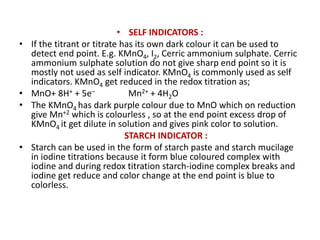 • SELF INDICATORS :
• If the titrant or titrate has its own dark colour it can be used to
detect end point. E.g. KMnO4, I2, Cerric ammonium sulphate. Cerric
ammonium sulphate solution do not give sharp end point so it is
mostly not used as self indicator. KMnO4 is commonly used as self
indicators. KMnO4 get reduced in the redox titration as;
• MnO+ 8H+ + 5e– Mn2+ + 4H2O
• The KMnO4 has dark purple colour due to MnO which on reduction
give Mn+2 which is colourless , so at the end point excess drop of
KMnO4 it get dilute in solution and gives pink color to solution.
STARCH INDICATOR :
• Starch can be used in the form of starch paste and starch mucilage
in iodine titrations because it form blue coloured complex with
iodine and during redox titration starch-iodine complex breaks and
iodine get reduce and color change at the end point is blue to
colorless.
 