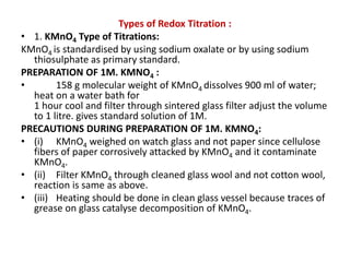 Types of Redox Titration :
• 1. KMnO4 Type of Titrations:
KMnO4 is standardised by using sodium oxalate or by using sodium
thiosulphate as primary standard.
PREPARATION OF 1M. KMNO4 :
• 158 g molecular weight of KMnO4 dissolves 900 ml of water;
heat on a water bath for
1 hour cool and filter through sintered glass filter adjust the volume
to 1 litre. gives standard solution of 1M.
PRECAUTIONS DURING PREPARATION OF 1M. KMNO4:
• (i) KMnO4 weighed on watch glass and not paper since cellulose
fibers of paper corrosively attacked by KMnO4 and it contaminate
KMnO4.
• (ii) Filter KMnO4 through cleaned glass wool and not cotton wool,
reaction is same as above.
• (iii) Heating should be done in clean glass vessel because traces of
grease on glass catalyse decomposition of KMnO4.
 