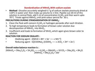 Standardisation of KMnO4 With sodium oxalate
• Method : Dissolve accurately weighed 6.7 g of sodium oxalate previously dried at
110oC in water and then make up volume to 1 litre. Pipette out 20 ml of this
solution in conical flask, add 5 ml of concentration H2SO4 and then warm upto
70C. Titrate against KMnO4 until pink colour persist for 30 s.
PRECAUTIONS DURING STANDARDISATION OF KMNO4:
1. Clean the flask with concern H2SO4 or hydrogen peroxide after each titration.
2. To high temperature leads to formation of brown color solution due
decomposition of KMnO4 into MnO2.
3. Insufficient acid leads to formation of MnO2 which again gives brown color to
solution.
REACTION FOR SODIUM OXALATE :
• Oxidising agent : 2[MnO + 8H+ + 5e– –– Mn+2]
• Reducing agent : 5[(COONa)2 (COOH)2 –– 2CO2 + 2H+ + 2e–]
Overall redox balance reaction is :
2KMnO4 + 5Na2C2O4 + 5H2SO4 –– K2SO4 + 2MnSO4 + 10 CO2 + 5Na2SO4 + 8H2O.
2KMnO4 = 5Na2C2O4= 10e–
 