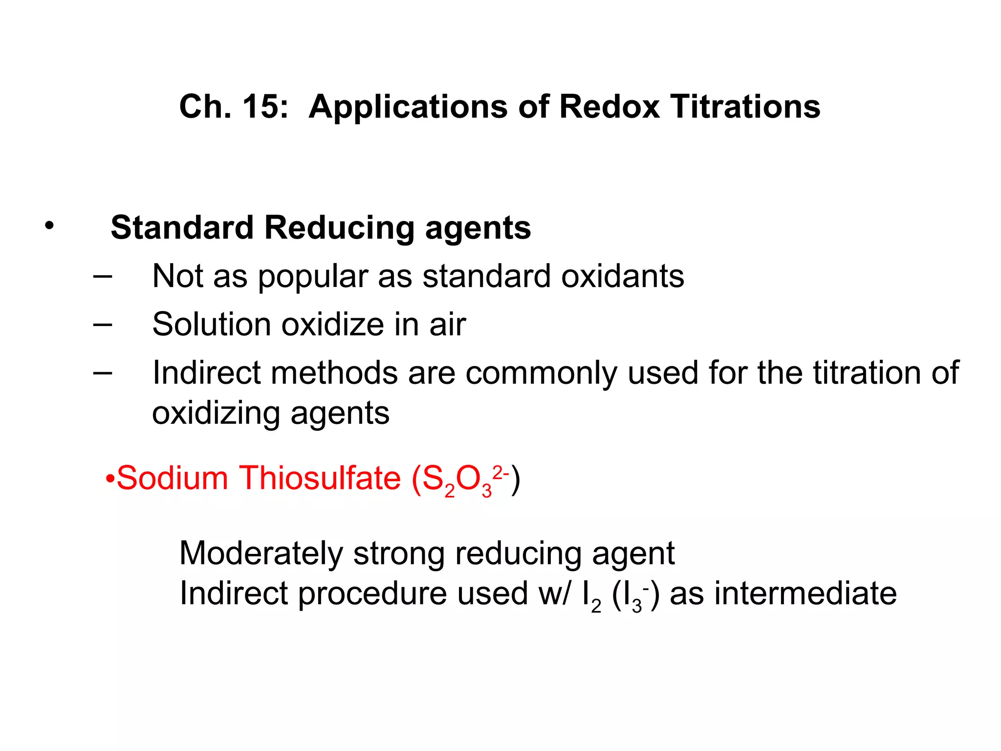 Ch. 15: Applications of Redox Titrations
• Standard Reducing agents
– Not as popular as standard oxidants
– Solution oxidize in air
– Indirect methods are commonly used for the titration of
oxidizing agents
•Sodium Thiosulfate (S2O3
2-
)
Moderately strong reducing agent
Indirect procedure used w/ I2 (I3
-
) as intermediate
 
