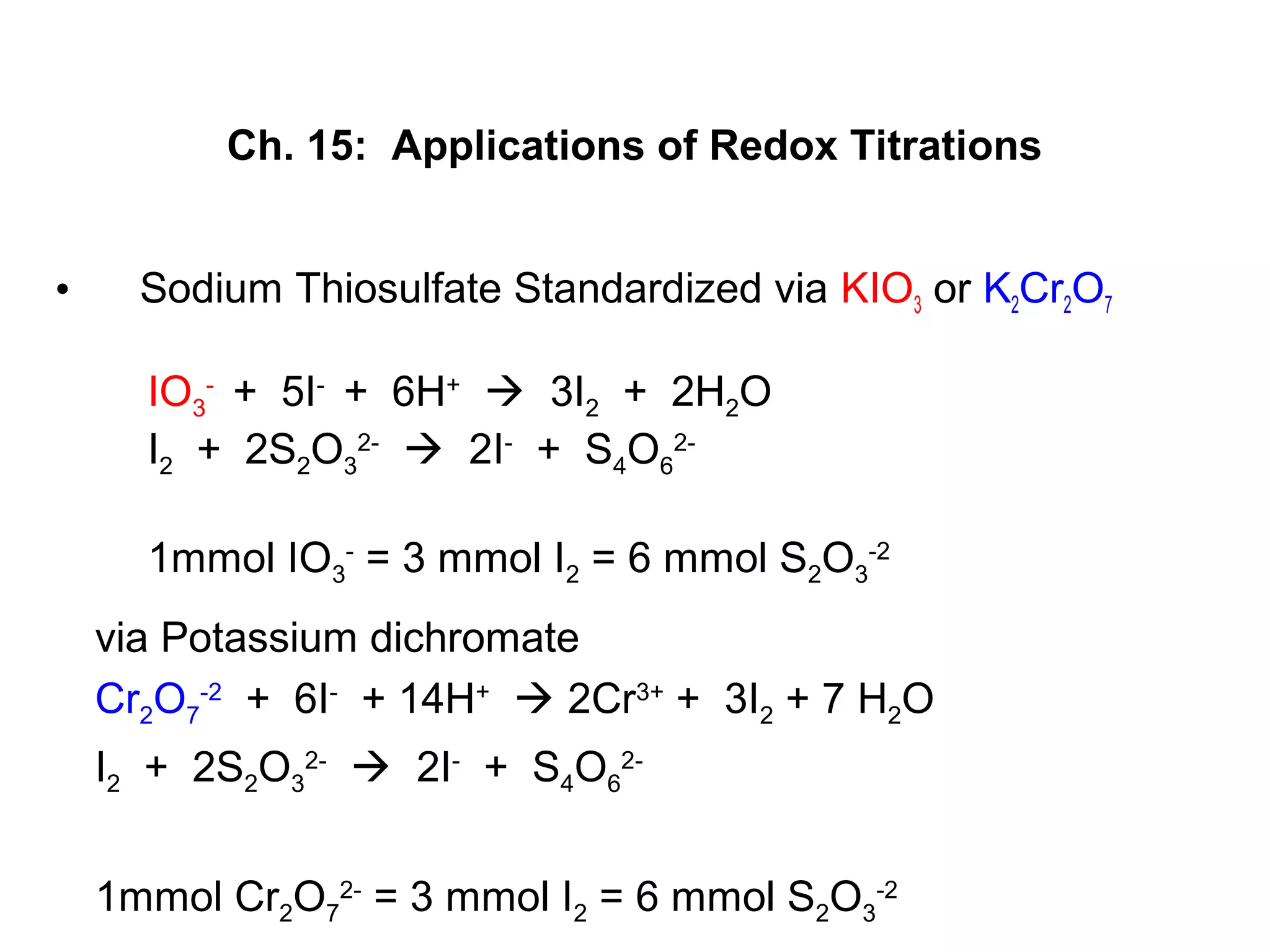 Ch. 15: Applications of Redox Titrations
• Sodium Thiosulfate Standardized via KIO3 or K2Cr2O7
IO3
-
+ 5I-
+ 6H+
 3I2 + 2H2O
I2 + 2S2O3
2-
 2I-
+ S4O6
2-
1mmol IO3
-
= 3 mmol I2 = 6 mmol S2O3
-2
via Potassium dichromate
Cr2O7
-2
+ 6I-
+ 14H+
 2Cr3+
+ 3I2 + 7 H2O
I2 + 2S2O3
2-
 2I-
+ S4O6
2-
1mmol Cr2O7
2-
= 3 mmol I2 = 6 mmol S2O3
-2
 
