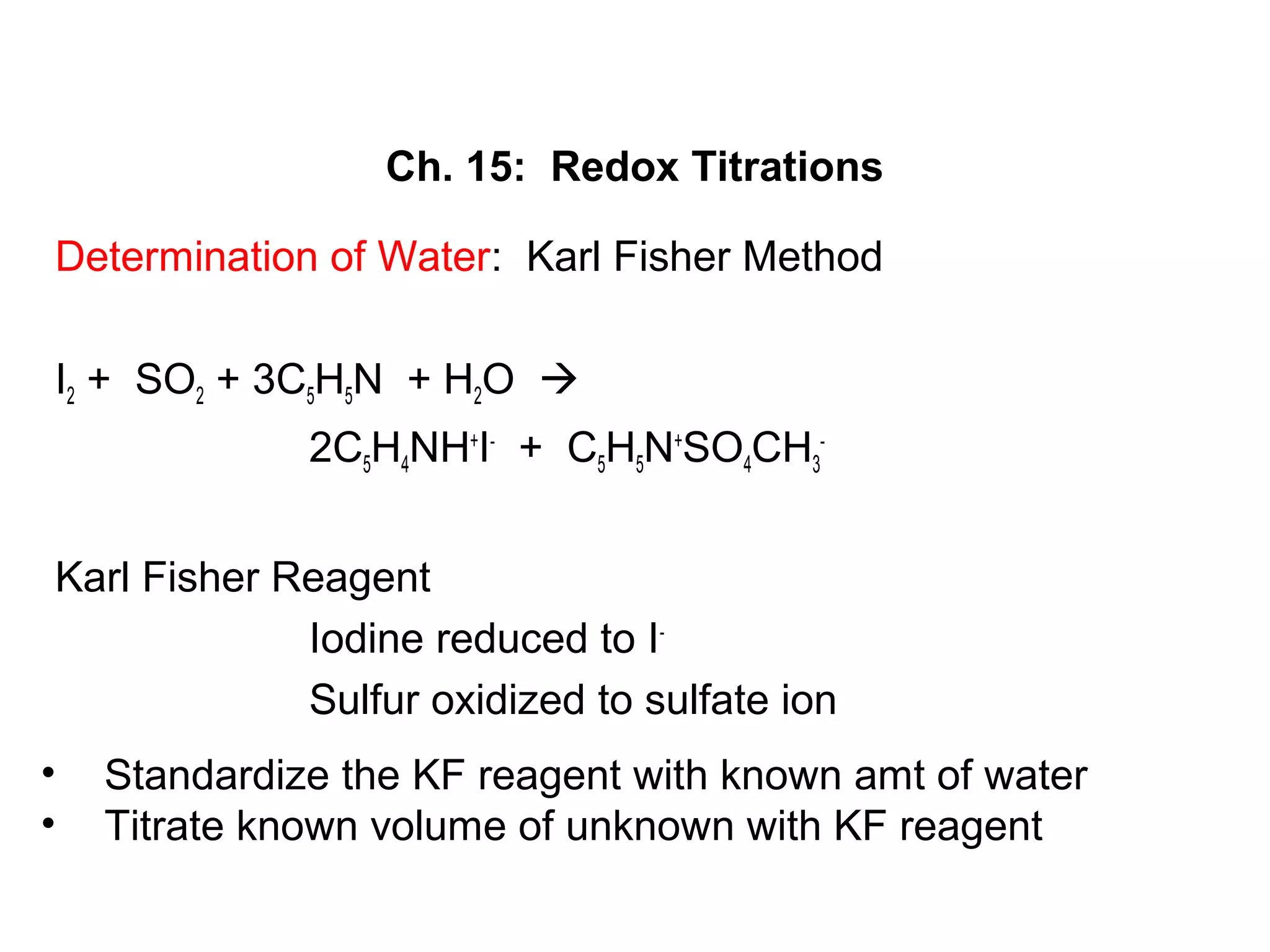 Ch. 15: Redox Titrations
Determination of Water: Karl Fisher Method
I2 + SO2 + 3C5H5N + H2O 
2C5H4NH+
I-
+ C5H5N+
SO4CH3
-
Karl Fisher Reagent
Iodine reduced to I-
Sulfur oxidized to sulfate ion
• Standardize the KF reagent with known amt of water
• Titrate known volume of unknown with KF reagent
 