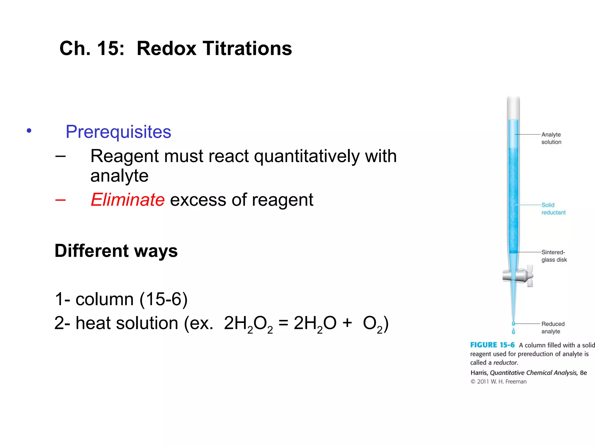 Ch. 15: Redox Titrations
• Prerequisites
– Reagent must react quantitatively with
analyte
– Eliminate excess of reagent
Different ways
1- column (15-6)
2- heat solution (ex. 2H2O2 = 2H2O + O2)
 