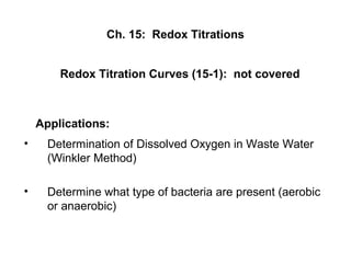 Ch. 15: Redox Titrations
• Determination of Dissolved Oxygen in Waste Water
(Winkler Method)
• Determine what type of bacteria are present (aerobic
or anaerobic)
Applications:
Redox Titration Curves (15-1): not covered
 