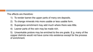 The effects are therefore:
1) To render barren the upper parts of many ore deposits.
2) To change minerals into more usable or less usable form.
3) Supergene enrichment may add much where there was little.
4) Leaner parts of the vein may be made rich.
5) Unworkable protore may be enriched to the ore grade. E.g. many of the
copper districts would not have come into existence except for the process
of enrichment.
 