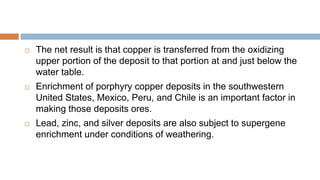  The net result is that copper is transferred from the oxidizing
upper portion of the deposit to that portion at and just below the
water table.
 Enrichment of porphyry copper deposits in the southwestern
United States, Mexico, Peru, and Chile is an important factor in
making those deposits ores.
 Lead, zinc, and silver deposits are also subject to supergene
enrichment under conditions of weathering.
 