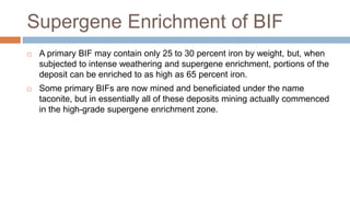Supergene Enrichment of BIF
 A primary BIF may contain only 25 to 30 percent iron by weight, but, when
subjected to intense weathering and supergene enrichment, portions of the
deposit can be enriched to as high as 65 percent iron.
 Some primary BIFs are now mined and beneficiated under the name
taconite, but in essentially all of these deposits mining actually commenced
in the high-grade supergene enrichment zone.
 