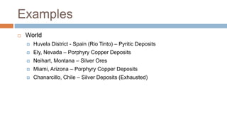 Examples
 World
 Huvela District - Spain (Rio Tinto) – Pyritic Deposits
 Ely, Nevada – Porphyry Copper Deposits
 Neihart, Montana – Silver Ores
 Miami, Arizona – Porphyry Copper Deposits
 Chanarcillo, Chile – Silver Deposits (Exhausted)
 