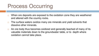 Process Occurring
 When ore deposits are exposed to the oxidation zone they are weathered
and altered with the country rocks.
 The surface waters oxidize many ore minerals and yield solvents that
dissolve other minerals.
 An ore body thus becomes oxidized and generally leached of many of its
valuable materials down to the groundwater table, or to depth where
oxidation cannot take place.
 
