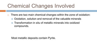 Chemical Changes Involved
 There are two main chemical changes within the zone of oxidation:
 Oxidation, solution and removal of the valuable minerals
 Transformation in situ of metallic minerals into oxidized
compounds.
Most metallic deposits contain Pyrite.
 
