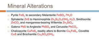 Mineral Alterations
 Pyrite FeS2 to secondary Melanterite FeSO4.7H2O
 Sphalerite ZnS to Hemimorphite Zn4Si2O7(OH)2.H2O, Smithsonite
ZnCO3 and manganese-bearing Willemite Zn2SiO4.
 Galena PbS to Anglesite PbSO4 and Cerussite PbCO3.
 Chalcopyrite CuFeS2 readily alters to Bornite Cu5FeS4, Covellite
CuS and Brochantite Cu4SO4(OH)6.
 