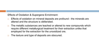 Effects of Oxidation & Supergene Enrichment:
 Effects of oxidation on mineral deposits are profound - the minerals are
altered and the structure is obliterated.
 The metallic substances are leached or altered to new compounds which
require different metallurgical treatment for their extraction unlike that
employed for the extraction for the unoxidized ore.
 The texture and type of deposits are obscured.
 