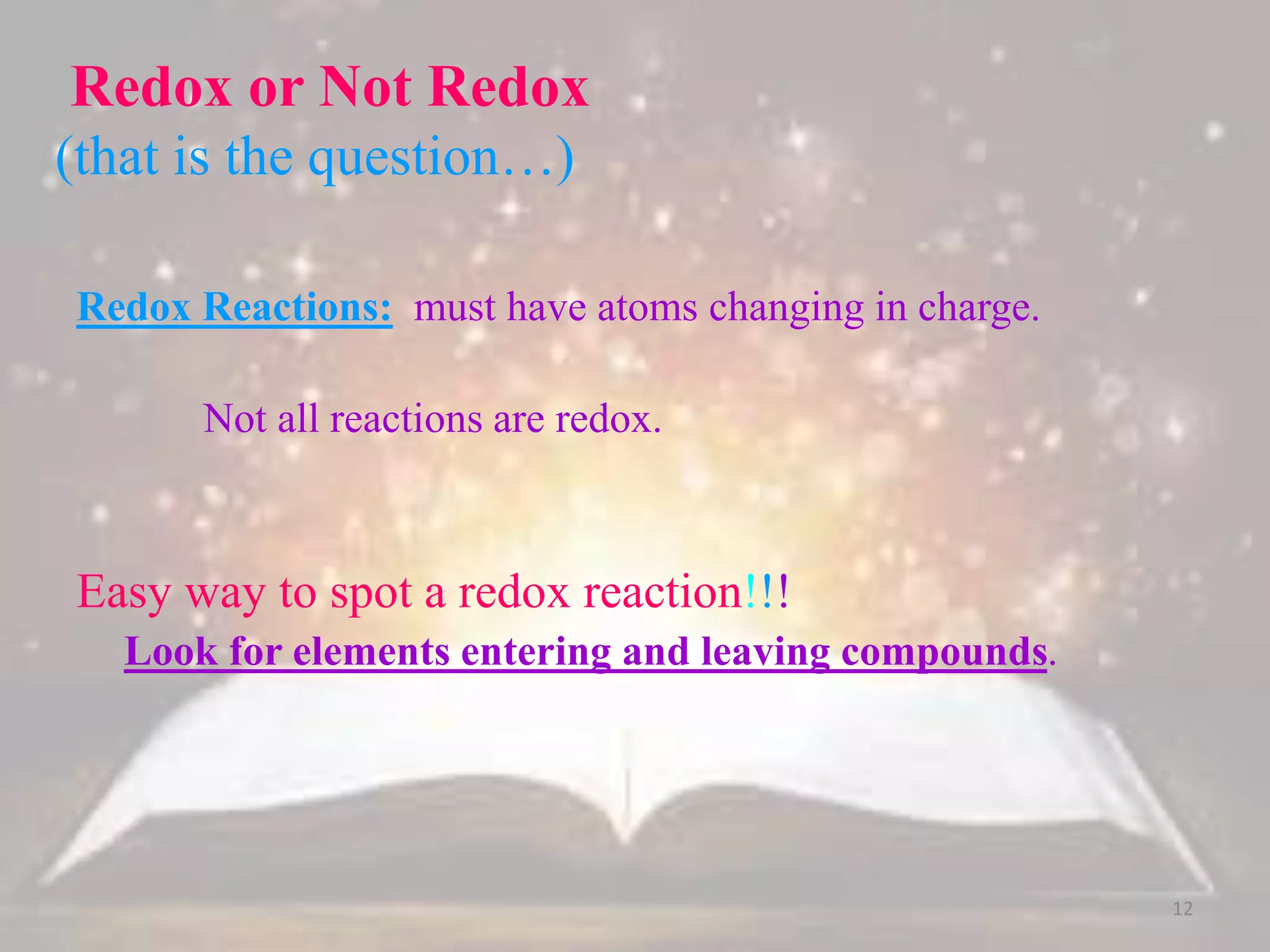 Redox or Not Redox
(that is the question…)
Redox Reactions: must have atoms changing in charge.
Not all reactions are redox.
Easy way to spot a redox reaction!!!
Look for elements entering and leaving compounds.
12
 