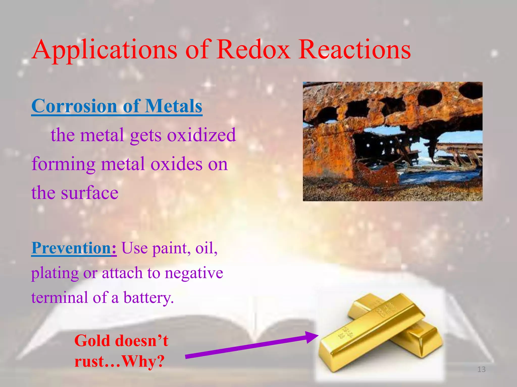 Applications of Redox Reactions
Corrosion of Metals
the metal gets oxidized
forming metal oxides on
the surface
Prevention: Use paint, oil,
plating or attach to negative
terminal of a battery.
Gold doesn’t
rust…Why? 13
 