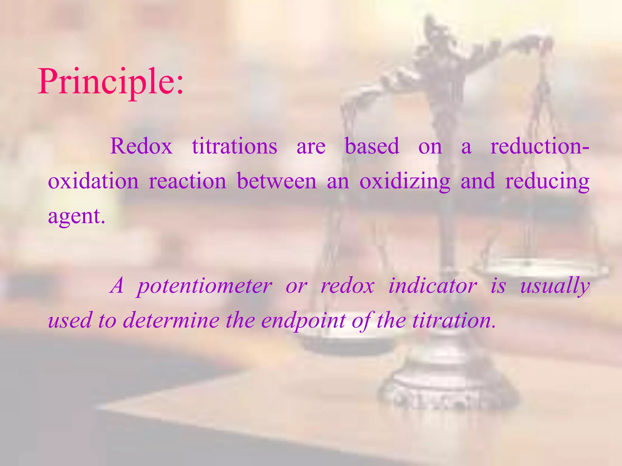 Principle:
Redox titrations are based on a reduction-
oxidation reaction between an oxidizing and reducing
agent.
A potentiometer or redox indicator is usually
used to determine the endpoint of the titration.
 