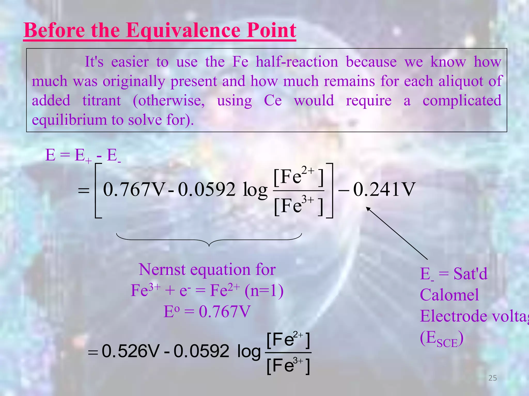 E = E+ - E-
0.241V
][Fe
][Fe
log0.0592-0.767V 3
2






 

Nernst equation for
Fe3+ + e- = Fe2+ (n=1)
Eo = 0.767V
E- = Sat'd
Calomel
Electrode voltag
(ESCE)
][Fe
][Fe
log0.0592-0.526V 3
2



Before the Equivalence Point
It's easier to use the Fe half-reaction because we know how
much was originally present and how much remains for each aliquot of
added titrant (otherwise, using Ce would require a complicated
equilibrium to solve for).
25
 