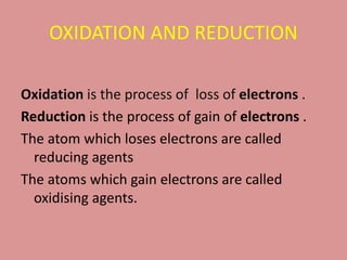 OXIDATION AND REDUCTION
Oxidation is the process of loss of electrons .
Reduction is the process of gain of electrons .
The atom which loses electrons are called
reducing agents
The atoms which gain electrons are called
oxidising agents.
 