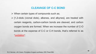 ➢ When certain types of compounds such as;
➢ [1,2-diols (vicinal diols), alkenes, and alkynes], are treated with
certain reagents, carbon-carbon bonds are cleaved, and carbon
oxygen bonds are formed. When we increase the number of C-O
bonds at the expense of C-C or C-H bonds, that’s referred to as
“oxidation“.
CLEAVAGE OF C-C BOND
R.O. Norman, J.M. Coxon, Principles of organic synthesis, CRC Press1993.
10
 