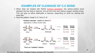 EXAMPLES OF CLEAVAGE OF C-C BOND
➢ When diols are treated with NaIO4 (sodium periodate), the carbon-carbon bond
between the two diols is cleaved, and we form two new carbon-oxygen double bonds.
This can give us either aldehydes or ketones, depending on what our starting diol
looks like.
➢ Note the pattern: break C–C, form C–O.
R.O. Norman, J.M. Coxon, Principles of organic synthesis, CRC Press1993.
11
 