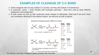 ➢ Some reagents will not only oxidize C-C bonds, but they will oxidize C-H bonds too.
➢ In particular, ozone – when treated with hydrogen peroxide – does this, and so does KMnO4
(potassium permanganate).
➢ In both cases we end up with carboxylic acids instead of aldehydes. Note that if we don’t have
any hydrogens attached to the alkene carbon, we still end up with a ketone.
EXAMPLES OF CLEAVAGE OF C-C BOND
R.O. Norman, J.M. Coxon, Principles of organic synthesis, CRC Press1993.
13
 