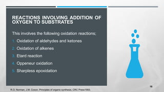 REACTIONS INVOLVING ADDITION OF
OXYGEN TO SUBSTRATES
This involves the following oxidation reactions;
1. Oxidation of aldehydes and ketones
2. Oxidation of alkenes
3. Etard reaction
4. Oppeneur oxidation
5. Sharpless epoxidation
R.O. Norman, J.M. Coxon, Principles of organic synthesis, CRC Press1993.
16
 