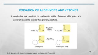 OXIDATION OF ALDEHYDES ANDKETONES
➢ Aldehydes are oxidized to carboxylic acids. Because aldehydes are
generally easier to oxidize than primary alcohols.
R.O. Norman, J.M. Coxon, Principles of organic synthesis, CRC Press1993.
17
 