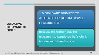 OXIDATIVE
CLEAVAGE OF
DIOLS
1,2- DIOLS ARE OXIDIZED TO
ALDEHYDE OR KETONE USING
PERIODIC ACID.
Because the reaction cuts the
reactants into two pieces that’s why it
is called oxidative cleavage.
Carey, F. A. and Giuliano, R. M., Organic Chemistry, 9th ed., McGraw-Hill Education, (2013).
26
 