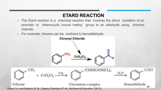 ETARD REACTION
➢ The Etard reaction is a chemical reaction that involves the direct oxidation of an
aromatic or heterocyclic bound methyl group to an aldehyde using chromyl
chloride.
➢ For example, toluene can be oxidized to benzaldehyde.
Carey, F. A. and Giuliano, R. M., Organic Chemistry, 9th ed., McGraw-Hill Education, (2013).
31
 