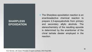 SHARPLESS
EPOXIDATION
 The Sharpless epoxidation reaction is an
enantioselective chemical reaction to
prepare 2,3-epoxyalcohols from primary
and secondary allylic alcohols. The
stereochemistry of the resulting epoxide
is determined by the enantiomer of the
chiral tartrate diester employed in the
reaction.
R.O. Norman, J.M. Coxon, Principles of organic synthesis, CRC Press1993.
32
 