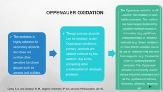 OPPENAUER OXIDATION
➢ The oxidation is
highly selective for
secondary alcohols
and does not
oxidize other
sensitive functional
groups such as
amines and sulfides.
➢ Though primary alcohols
can be oxidized under
Oppenauer conditions,
primary alcohols are
seldom oxidized by this
method due to the
competing aldol
condensation of aldehyde
products.
The Oppenauer oxidation is still
used for the oxidation of acid
labile substrates. The method
has been largely displaced by
oxidation methods based on
chromates (e.g. pyridinium
chlorochromate) or dimethyl
sulfoxide (e.g. Swern oxidation)
or Dess–Martin oxidation due to
its use of relatively mild and non-
toxic reagents (e.g. the reaction
is run in acetone/benzene
mixtures). The Oppenauer
oxidation is commonly used in
various industrial processes such
as the synthesis of steroids,
hormones, alkaloids, terpenes,
etc.
Carey, F. A. and Giuliano, R. M., Organic Chemistry, 9th ed., McGraw-Hill Education, (2013).
34
 