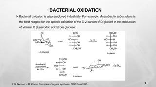 BACTERIAL OXIDATION
➢ Bacterial oxidation is also employed industrially. For example, Acetobacter suboxydans is
the best reagent for the specific oxidation of the C-2 carbon of D-glucitol in the production
of vitamin C (L-ascorbic acid) from glucose:
R.O. Norman, J.M. Coxon, Principles of organic synthesis, CRC Press1993. 2
 