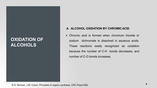 OXIDATION OF
ALCOHOLS
A. ALCOHOL OXIDATION BY CHROMICACID
➢ Chromic acid is formed when chromium trioxide or
sodium dichromate is dissolved in aqueous acids.
These reactions easily recognized as oxidation
because the number of C-H bonds decreases, and
number of C-O bonds increases.
R.O. Norman, J.M. Coxon, Principles of organic synthesis, CRC Press1993. 5
 
